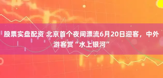 股票实盘配资 北京首个夜间漂流6月20日迎客，中外游客赏“水上银河”