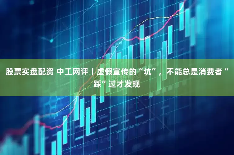 股票实盘配资 中工网评丨虚假宣传的“坑”，不能总是消费者“踩”过才发现