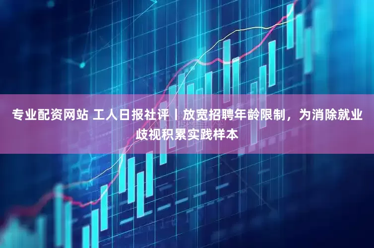 专业配资网站 工人日报社评丨放宽招聘年龄限制，为消除就业歧视积累实践样本