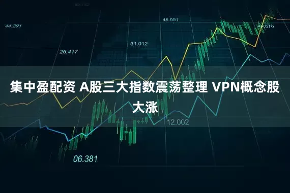 集中盈配资 A股三大指数震荡整理 VPN概念股大涨