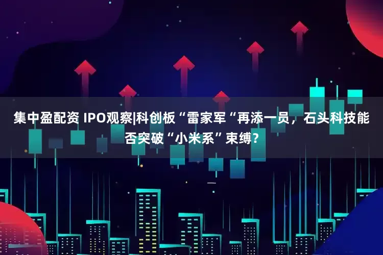 集中盈配资 IPO观察|科创板“雷家军“再添一员，石头科技能否突破“小米系”束缚？