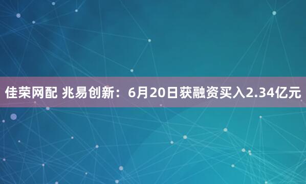佳荣网配 兆易创新：6月20日获融资买入2.34亿元