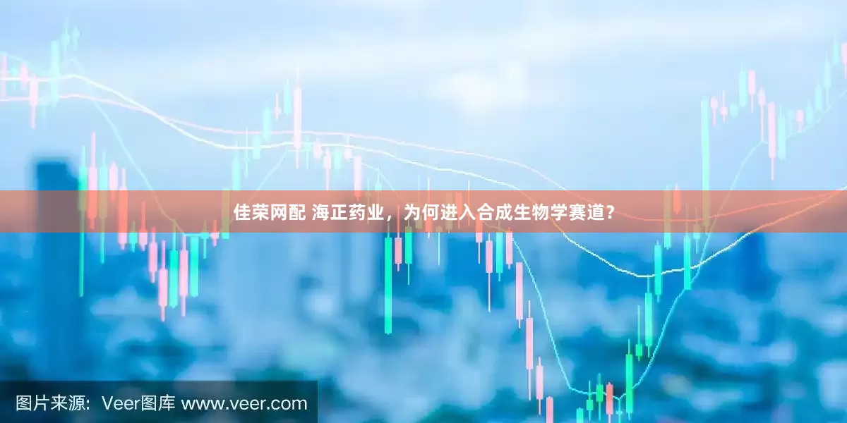 佳荣网配 海正药业，为何进入合成生物学赛道？