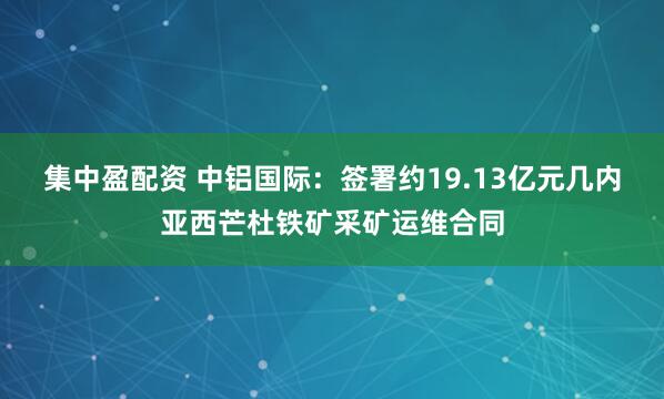 集中盈配资 中铝国际：签署约19.13亿元几内亚西芒杜铁矿采矿运维合同