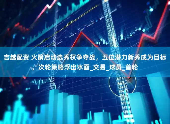 吉越配资 火箭启动选秀权争夺战，五位潜力新秀成为目标，次轮策略浮出水面_交易_球员_首轮