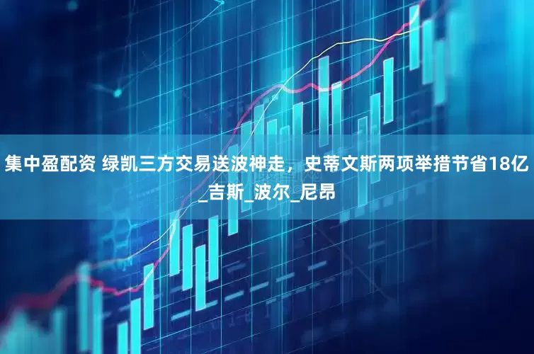 集中盈配资 绿凯三方交易送波神走，史蒂文斯两项举措节省18亿_吉斯_波尔_尼昂