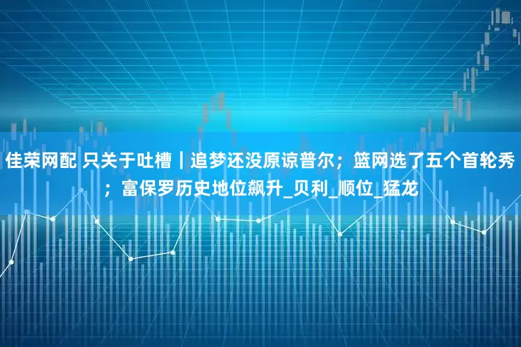 佳荣网配 只关于吐槽｜追梦还没原谅普尔；篮网选了五个首轮秀；富保罗历史地位飙升_贝利_顺位_猛龙