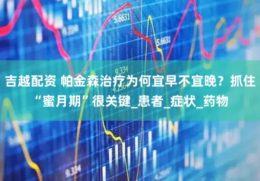 吉越配资 帕金森治疗为何宜早不宜晚？抓住“蜜月期”很关键_患者_症状_药物