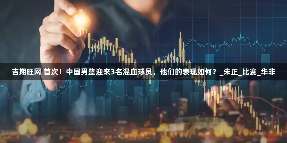吉期旺网 首次！中国男篮迎来3名混血球员，他们的表现如何？_朱正_比赛_华非
