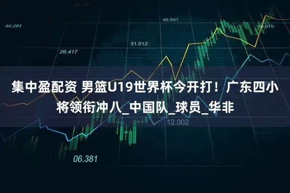 集中盈配资 男篮U19世界杯今开打！广东四小将领衔冲八_中国队_球员_华非