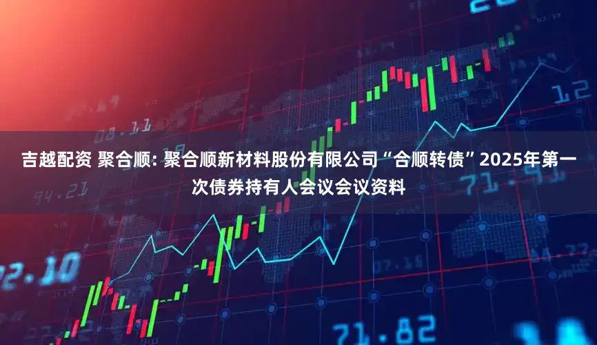 吉越配资 聚合顺: 聚合顺新材料股份有限公司“合顺转债”2025年第一次债券持有人会议会议资料