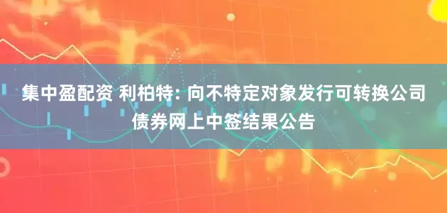 集中盈配资 利柏特: 向不特定对象发行可转换公司债券网上中签结果公告