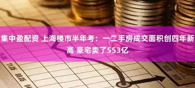 集中盈配资 上海楼市半年考：一二手房成交面积创四年新高 豪宅卖了553亿