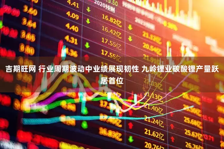 吉期旺网 行业周期波动中业绩展现韧性 九岭锂业碳酸锂产量跃居首位
