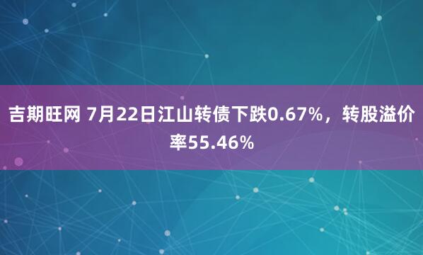 吉期旺网 7月22日江山转债下跌0.67%，转股溢价率55.46%