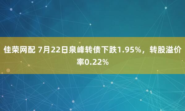 佳荣网配 7月22日泉峰转债下跌1.95%，转股溢价率0.22%