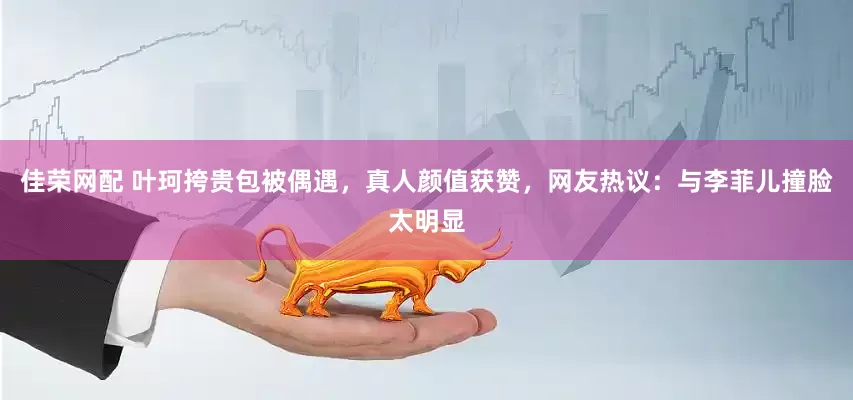 佳荣网配 叶珂挎贵包被偶遇，真人颜值获赞，网友热议：与李菲儿撞脸太明显