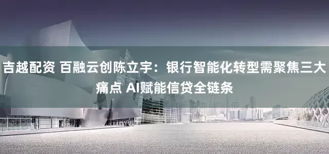 吉越配资 百融云创陈立宇：银行智能化转型需聚焦三大痛点 AI赋能信贷全链条