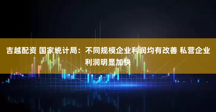 吉越配资 国家统计局：不同规模企业利润均有改善 私营企业利润明显加快