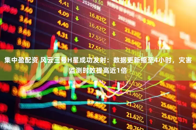 集中盈配资 风云三号H星成功发射：数据更新缩至4小时，灾害监测时效提高近1倍